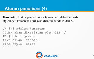Aturan penulisan (4)
9
Komentar, Untuk pendefinisian komentar didalam sebuah
stylesheet, komentar dituliskan diantara tanda /* dan */.
/* ini adalah komentar
Tidak akan dikerjakan oleh CSS */
H1 {color: green;
text-align: center;
font-style: bold;
}
 