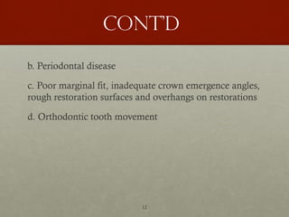 12
Cont’d
b. Periodontal disease
c. Poor marginal fit, inadequate crown emergence angles,
rough restoration surfaces and overhangs on restorations
d. Orthodontic tooth movement
 