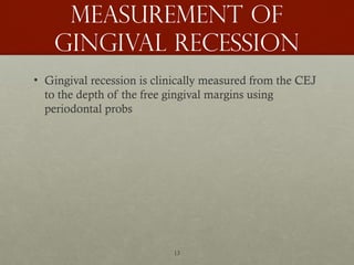 13
Measurement of
gingival recession
• Gingival recession is clinically measured from the CEJ
to the depth of the free gingival margins using
periodontal probs
 
