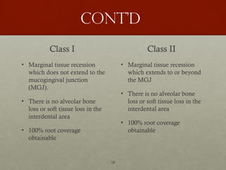 18
Cont’d
Class I
• Marginal tissue recession
which does not extend to the
mucogingival junction
(MGJ).
• There is no alveolar bone
loss or soft tissue loss in the
interdental area
• 100% root coverage
obtainable
Class II
• Marginal tissue recession
which extends to or beyond
the MGJ
• There is no alveolar bone
loss or soft tissue loss in the
interdental area
• 100% root coverage
obtainable
 