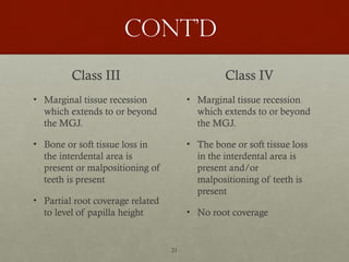 21
Cont’d
Class III
• Marginal tissue recession
which extends to or beyond
the MGJ.
• Bone or soft tissue loss in
the interdental area is
present or malpositioning of
teeth is present
• Partial root coverage related
to level of papilla height
Class IV
• Marginal tissue recession
which extends to or beyond
the MGJ.
• The bone or soft tissue loss
in the interdental area is
present and/or
malpositioning of teeth is
present
• No root coverage
 