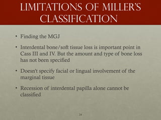 24
Limitations of miller’s
classification
• Finding the MGJ
• Interdental bone/soft tissue loss is important point in
Cass III and IV. But the amount and type of bone loss
has not been specified
• Doesn't specify facial or lingual involvement of the
marginal tissue
• Recession of interdental papilla alone cannot be
classified
 