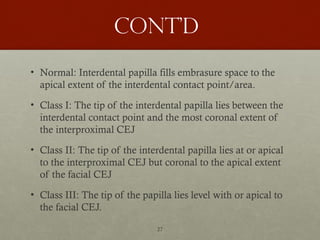 27
Cont’d
• Normal: Interdental papilla fills embrasure space to the
apical extent of the interdental contact point/area.
• Class I: The tip of the interdental papilla lies between the
interdental contact point and the most coronal extent of
the interproximal CEJ
• Class II: The tip of the interdental papilla lies at or apical
to the interproximal CEJ but coronal to the apical extent
of the facial CEJ
• Class III: The tip of the papilla lies level with or apical to
the facial CEJ.
 