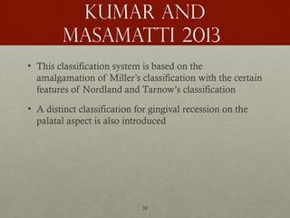 28
Kumar and
Masamatti 2013
• This classification system is based on the
amalgamation of Miller’s classification with the certain
features of Nordland and Tarnow’s classification
• A distinct classification for gingival recession on the
palatal aspect is also introduced
 