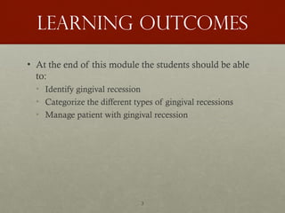 3
Learning outcomes
• At the end of this module the students should be able
to:
• Identify gingival recession
• Categorize the different types of gingival recessions
• Manage patient with gingival recession
 