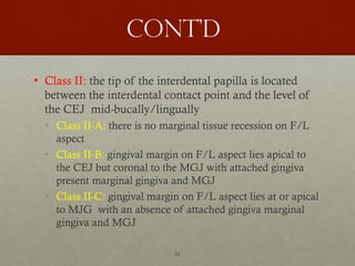 31
Cont’d
• Class II: the tip of the interdental papilla is located
between the interdental contact point and the level of
the CEJ mid-bucally/lingually
• Class II-A: there is no marginal tissue recession on F/L
aspect
• Class II-B: gingival margin on F/L aspect lies apical to
the CEJ but coronal to the MGJ with attached gingiva
present marginal gingiva and MGJ
• Class II-C: gingival margin on F/L aspect lies at or apical
to MJG with an absence of attached gingiva marginal
gingiva and MGJ
 