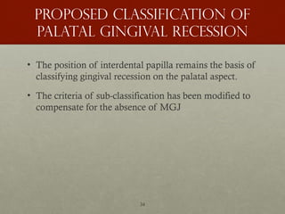 34
Proposed classification of
palatal Gingival recession
• The position of interdental papilla remains the basis of
classifying gingival recession on the palatal aspect.
• The criteria of sub-classification has been modified to
compensate for the absence of MGJ
 