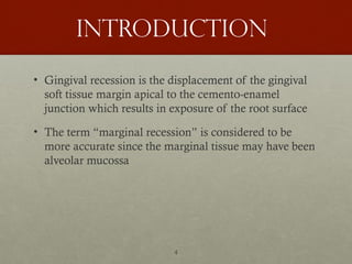 4
Introduction
• Gingival recession is the displacement of the gingival
soft tissue margin apical to the cemento-enamel
junction which results in exposure of the root surface
• The term “marginal recession” is considered to be
more accurate since the marginal tissue may have been
alveolar mucossa
 
