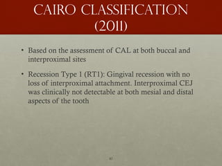 41
Cairo classification
(2011)
• Based on the assessment of CAL at both buccal and
interproximal sites
• Recession Type 1 (RT1): Gingival recession with no
loss of interproximal attachment. Interproximal CEJ
was clinically not detectable at both mesial and distal
aspects of the tooth
 