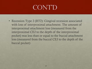 42
Cont’d
• Recession Type 2 (RT2): Gingival recession associated
with loss of interproximal attachment. The amount of
interproximal attachment loss (measured from the
interproximal CEJ to the depth of the interproximal
pocket) was less than or equal to the buccal attachment
loss (measured from the buccal CEJ to the depth of the
buccal pocket)
 