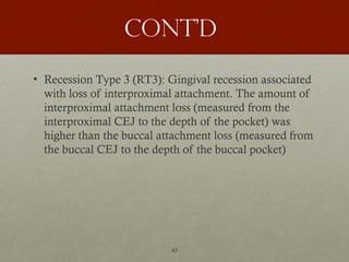 43
Cont’d
• Recession Type 3 (RT3): Gingival recession associated
with loss of interproximal attachment. The amount of
interproximal attachment loss (measured from the
interproximal CEJ to the depth of the pocket) was
higher than the buccal attachment loss (measured from
the buccal CEJ to the depth of the buccal pocket)
 