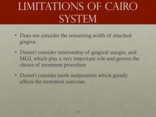 44
Limitations of cairo
system
• Does not consider the remaining width of attached
gingiva
• Doesn’t consider relationship of gingival margin, and
MGJ, which play a very important role and govern the
choice of treatment procedure
• Doesn’t consider tooth malposition which greatly
affects the treatment outcome.
 