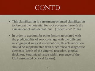 45
Cont’d
• This classification is a treatment oriented classification
‐
to forecast the potential for root coverage through the
assessment of interdental CAL. (Tonetti et al. 2014)
• In order to account for other factors associated with
the predictability of root coverage with the different
mucogingival surgical interventions, this classification
should be supplemented with other relevant diagnostic
elements (depth of the gingival recession, gingival
thickness, keratinized tissue width, presence of the
CEJ, associated cervical lesions).
 