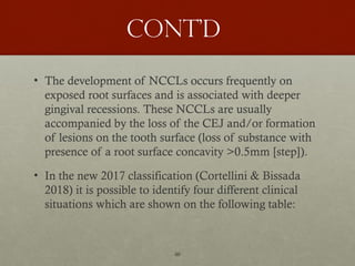46
Cont’d
• The development of NCCLs occurs frequently on
exposed root surfaces and is associated with deeper
gingival recessions. These NCCLs are usually
accompanied by the loss of the CEJ and/or formation
of lesions on the tooth surface (loss of substance with
presence of a root surface concavity >0.5mm [step]).
• In the new 2017 classification (Cortellini & Bissada
2018) it is possible to identify four different clinical
situations which are shown on the following table:
 