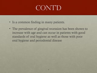 5
Cont’d
• Is a common finding in many patients.
• The prevalence of gingival recession has been shown to
increase with age and can occur in patients with good
standards of oral hygiene as well as those with poor
oral hygiene and periodontal disease
 