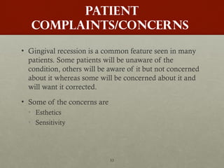 53
PATIENT
COMPLAINTS/CONCERNS
• Gingival recession is a common feature seen in many
patients. Some patients will be unaware of the
condition, others will be aware of it but not concerned
about it whereas some will be concerned about it and
will want it corrected.
• Some of the concerns are
• Esthetics
• Sensitivity
 