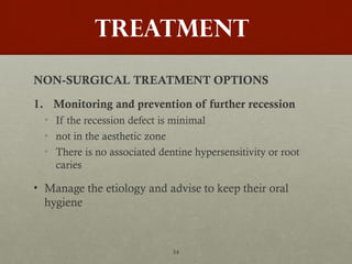 54
TREATMENT
NON-SURGICAL TREATMENT OPTIONS
1. Monitoring and prevention of further recession
• If the recession defect is minimal
• not in the aesthetic zone
• There is no associated dentine hypersensitivity or root
caries
• Manage the etiology and advise to keep their oral
hygiene
 