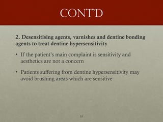 55
Cont’d
2. Desensitising agents, varnishes and dentine bonding
agents to treat dentine hypersensitivity
• If the patient’s main complaint is sensitivity and
aesthetics are not a concern
• Patients suffering from dentine hypersensitivity may
avoid brushing areas which are sensitive
 
