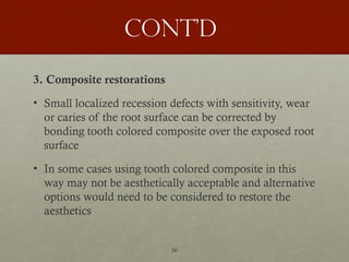 56
Cont’d
3. Composite restorations
• Small localized recession defects with sensitivity, wear
or caries of the root surface can be corrected by
bonding tooth colored composite over the exposed root
surface
• In some cases using tooth colored composite in this
way may not be aesthetically acceptable and alternative
options would need to be considered to restore the
aesthetics
 
