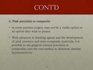 58
Cont’d
4. Pink porcelain or composite
• in some patients surgery may not be a viable option or
an option they wish to pursue
• With advances in bonding agents and the development
of pink ceramics and resin composite materials, it is
possible to use gingival colored porcelain or
composites over the root surface to eliminate dentine
hypersensitivity
 