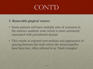 59
Cont’d
5. Removable gingival veneers
• Some patients will have multiple sites of recession in
the anterior aesthetic zone which is most commonly
associated with periodontal disease
• This results in exposed root surfaces and appearance of
spacing between the teeth where the dental papillae
have been lost, often referred to as ‘black triangles’.
 