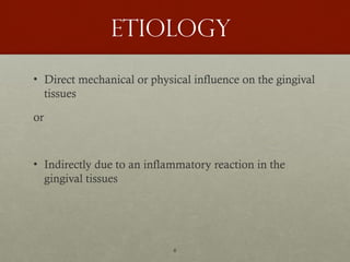 6
Etiology
• Direct mechanical or physical influence on the gingival
tissues
or
• Indirectly due to an inflammatory reaction in the
gingival tissues
 