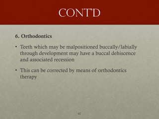 62
Cont’d
6. Orthodontics
• Teeth which may be malpositioned buccally/labially
through development may have a buccal dehiscence
and associated recession
• This can be corrected by means of orthodontics
therapy
 
