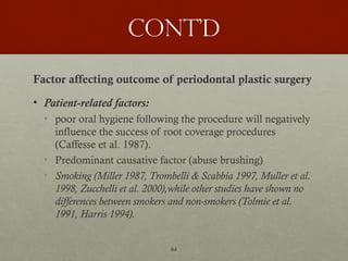 64
Cont’d
Factor affecting outcome of periodontal plastic surgery
• Patient-related factors:
• poor oral hygiene following the procedure will negatively
influence the success of root coverage procedures
(Caffesse et al. 1987).
• Predominant causative factor (abuse brushing)
• Smoking (Miller 1987, Trombelli & Scabbia 1997, Muller et al.
1998, Zucchelli et al. 2000),while other studies have shown no
differences between smokers and non-smokers (Tolmie et al.
1991, Harris 1994).
 