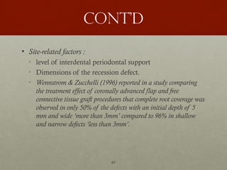 65
Cont’d
• Site-related factors :
• level of interdental periodontal support
• Dimensions of the recession defect.
• Wennstrom & Zucchelli (1996) reported in a study comparing
the treatment effect of coronally advanced flap and free
connective tissue graft procedures that complete root coverage was
observed in only 50% of the defects with an initial depth of 5
mm and wide ‘more than 3mm’ compared to 96% in shallow
and narrow defects ‘less than 3mm’.
 