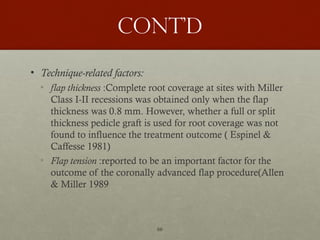 66
Cont’d
• Technique-related factors:
• flap thickness :Complete root coverage at sites with Miller
Class I-II recessions was obtained only when the flap
thickness was 0.8 mm. However, whether a full or split
thickness pedicle graft is used for root coverage was not
found to influence the treatment outcome ( Espinel &
Caffesse 1981)
• Flap tension :reported to be an important factor for the
outcome of the coronally advanced flap procedure(Allen
& Miller 1989
 