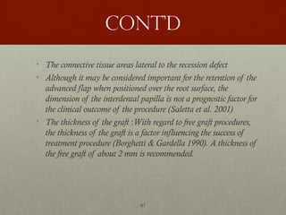 67
Cont’d
• The connective tissue areas lateral to the recession defect
• Although it may be considered important for the retention of the
advanced flap when positioned over the root surface, the
dimension of the interdental papilla is not a prognostic factor for
the clinical outcome of the procedure (Saletta et al. 2001)
• The thickness of the graft :With regard to free graft procedures,
the thickness of the graft is a factor influencing the success of
treatment procedure (Borghetti & Gardella 1990). A thickness of
the free graft of about 2 mm is recommended.
 