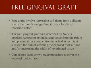 68
Free gingival graft
• Free grafts involve harvesting soft tissue from a distant
site in the mouth and grafting it over a localized
recession defect.
• The free gingival graft first described by Nabers,
involves harvesting epithelialized tissue from the palate
and placing it on a connective tissue bed at recipient
site with the aim of covering the exposed root surface
and/or increasing the width of keratinized tissue .
• Can be one stage or two-stage procedure to cover the
exposed root surface
 