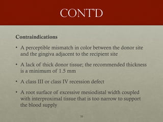 70
Cont’d
Contraindications
• A perceptible mismatch in color between the donor site
and the gingiva adjacent to the recipient site
• A lack of thick donor tissue; the recommended thickness
is a minimum of 1.5 mm
• A class III or class IV recession defect
• A root surface of excessive mesiodistal width coupled
with interproximal tissue that is too narrow to support
the blood supply
 