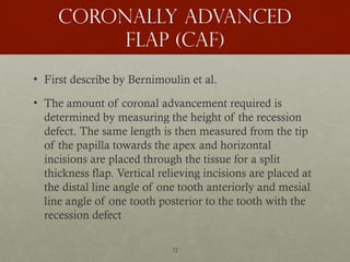 72
Coronally advanced
flap (caf)
• First describe by Bernimoulin et al.
• The amount of coronal advancement required is
determined by measuring the height of the recession
defect. The same length is then measured from the tip
of the papilla towards the apex and horizontal
incisions are placed through the tissue for a split
thickness flap. Vertical relieving incisions are placed at
the distal line angle of one tooth anteriorly and mesial
line angle of one tooth posterior to the tooth with the
recession defect
 