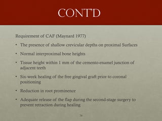 74
Cont’d
Requirement of CAF (Maynard 1977)
• The presence of shallow crevicular depths on proximal Surfaces
• Normal interproximal bone heights
• Tissue height within 1 mm of the cemento-enamel junction of
adjacent teeth
• Six-week healing of the free gingival graft prior to coronal
positioning
• Reduction in root prominence
• Adequate release of the flap during the second-stage surgery to
prevent retraction during healing
 