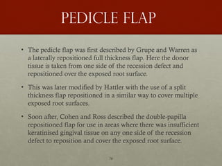 76
Pedicle flap
• The pedicle flap was first described by Grupe and Warren as
a laterally repositioned full thickness flap. Here the donor
tissue is taken from one side of the recession defect and
repositioned over the exposed root surface.
• This was later modified by Hattler with the use of a split
thickness flap repositioned in a similar way to cover multiple
exposed root surfaces.
• Soon after, Cohen and Ross described the double-papilla
repositioned flap for use in areas where there was insufficient
keratinised gingival tissue on any one side of the recession
defect to reposition and cover the exposed root surface.
 