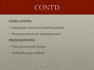 79
Cont’d
INDICATIONS
• Inadequate amount of attached gingiva
• Recession next to an edentulous area
PREREQUISITES
• Thick periodontal biotype
• Preferably deep vestibule
 