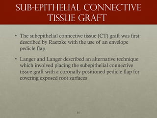 81
Sub-epithelial connective
tissue graft
• The subepithelial connective tissue (CT) graft was first
described by Raetzke with the use of an envelope
pedicle flap.
• Langer and Langer described an alternative technique
which involved placing the subepithelial connective
tissue graft with a coronally positioned pedicle flap for
covering exposed root surfaces
 