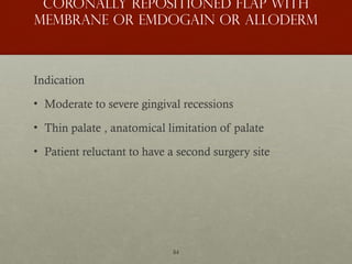 84
Coronally Repositioned Flap with
Membrane or Emdogain or Alloderm
Indication
• Moderate to severe gingival recessions
• Thin palate , anatomical limitation of palate
• Patient reluctant to have a second surgery site
 