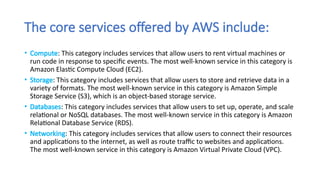 The core services offered by AWS include:
• Compute: This category includes services that allow users to rent virtual machines or
run code in response to specific events. The most well-known service in this category is
Amazon Elastic Compute Cloud (EC2).
• Storage: This category includes services that allow users to store and retrieve data in a
variety of formats. The most well-known service in this category is Amazon Simple
Storage Service (S3), which is an object-based storage service.
• Databases: This category includes services that allow users to set up, operate, and scale
relational or NoSQL databases. The most well-known service in this category is Amazon
Relational Database Service (RDS).
• Networking: This category includes services that allow users to connect their resources
and applications to the internet, as well as route traffic to websites and applications.
The most well-known service in this category is Amazon Virtual Private Cloud (VPC).
 