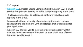 • 1. Compute
• Amazon EC2: Amazon Elastic Compute Cloud (Amazon EC2) is a web
service that provides secure, resizable compute capacity in the cloud.
• It allows organizations to obtain and configure virtual compute
capacity in the cloud.
• You can select from a variety of operating systems and resource
configurations like memory, CPU, and storage that are required for
your application.
• Amazon EC2 enables you to increase or decrease capacity within
minutes. You can use one or hundreds or even thousands of server
instances simultaneously.
 