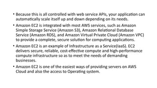 • Because this is all controlled with web service APIs, your application can
automatically scale itself up and down depending on its needs.
• Amazon EC2 is integrated with most AWS services, such as Amazon
Simple Storage Service (Amazon S3), Amazon Relational Database
Service (Amazon RDS), and Amazon Virtual Private Cloud (Amazon VPC)
to provide a complete, secure solution for computing applications.
• Amazon EC2 is an example of Infrastructure as a Service(IaaS). EC2
delivers secure, reliable, cost-effective compute and high-performance
compute infrastructure so as to meet the needs of demanding
businesses.
• Amazon EC2 is one of the easiest ways of providing servers on AWS
Cloud and also the access to Operating system.
 
