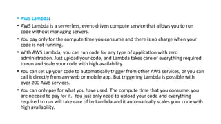 • AWS Lambda:
• AWS Lambda is a serverless, event-driven compute service that allows you to run
code without managing servers.
• You pay only for the compute time you consume and there is no charge when your
code is not running.
• With AWS Lambda, you can run code for any type of application with zero
administration. Just upload your code, and Lambda takes care of everything required
to run and scale your code with high availability.
• You can set up your code to automatically trigger from other AWS services, or you can
call it directly from any web or mobile app. But triggering Lambda is possible with
over 200 AWS services.
• You can only pay for what you have used. The compute time that you consume, you
are needed to pay for it. You just only need to upload your code and everything
required to run will take care of by Lambda and it automatically scales your code with
high availability.
 