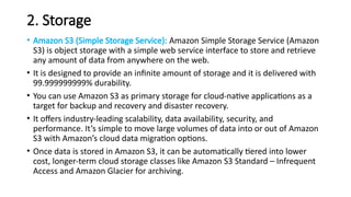 2. Storage
• Amazon S3 (Simple Storage Service): Amazon Simple Storage Service (Amazon
S3) is object storage with a simple web service interface to store and retrieve
any amount of data from anywhere on the web.
• It is designed to provide an infinite amount of storage and it is delivered with
99.999999999% durability.
• You can use Amazon S3 as primary storage for cloud-native applications as a
target for backup and recovery and disaster recovery.
• It offers industry-leading scalability, data availability, security, and
performance. It’s simple to move large volumes of data into or out of Amazon
S3 with Amazon’s cloud data migration options.
• Once data is stored in Amazon S3, it can be automatically tiered into lower
cost, longer-term cloud storage classes like Amazon S3 Standard – Infrequent
Access and Amazon Glacier for archiving.
 