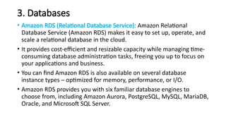 3. Databases
• Amazon RDS (Relational Database Service): Amazon Relational
Database Service (Amazon RDS) makes it easy to set up, operate, and
scale a relational database in the cloud.
• It provides cost-efficient and resizable capacity while managing time-
consuming database administration tasks, freeing you up to focus on
your applications and business.
• You can find Amazon RDS is also available on several database
instance types – optimized for memory, performance, or I/O.
• Amazon RDS provides you with six familiar database engines to
choose from, including Amazon Aurora, PostgreSQL, MySQL, MariaDB,
Oracle, and Microsoft SQL Server.
 