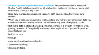 • Amazon DynamoDB (Non-Relational Database): Amazon DynamoDB is a fast and
flexible NoSQL database service for all applications that need consistent, single-digit
millisecond latency at any scale.
• It is a fully managed database and supports both document and key-value data
models.
• When you create a database table that can store and retrieve any amount of data you
can simply use Amazon DynamoDB that will serve any level of requested traffic.
• Its flexible data model and reliable performance make it a great fit for mobile, web,
gaming, Internet of Things (IoT), and many other applications. DynamoDB provides
many features like
• built-in security
• backups
• automated multi-region replication
• in-memory caching
• data export tools.
 