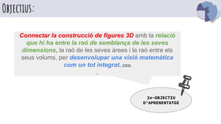 Objectius:
Connectar la construcció de figures 3D amb la relació
que hi ha entre la raó de semblança de les seves
dimensions, la raó de les seves àrees i la raó entre els
seus volums, per desenvolupar una visió matemàtica
com un tot integrat. (CE5)
.
2n-OBJECTIU
D’APRENENTATGE
 