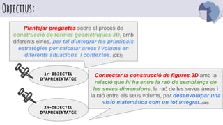 Objectius:
Plantejar preguntes sobre el procés de
construcció de formes geomètriques 3D, amb
diferents eines, per tal d’integrar les principals
estratègies per calcular àrees i volums en
diferents situacions i contextos. (CE3)
1r-OBJECTIU
D’APRENENTATGE
Connectar la construcció de figures 3D amb la
relació que hi ha entre la raó de semblança de
les seves dimensions, la raó de les seves àrees i
la raó entre els seus volums, per desenvolupar una
visió matemàtica com un tot integrat. (CE5)
2n-OBJECTIU
D’APRENENTATGE
 