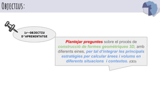Objectius:
Plantejar preguntes sobre el procés de
construcció de formes geomètriques 3D, amb
diferents eines, per tal d’integrar les principals
estratègies per calcular àrees i volums en
diferents situacions i contextos. (CE3)
1r-OBJECTIU
D’APRENENTATGE
 