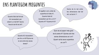 ens plantegem preguntes
Quina és la raó entre
les dimensions del full
A0 i el full A1 ?
Quants A3 necessitem
per fer un A0?Quina és
la raó entre les seves
àrees?
Si agafem com unitat de
superfície la fulla A1.
Quants fulls A2
necessitem per fer un A1?
Quants A7? Quants A10?
Quants fulls del format
A4 necessitem per
obtenir un full A0? Quina
fracció de A0 és A4?
Quin és el paper més gran
de la sèrie A? Quines són les
seves dimensions en cm?
Quant val la seva superficie
en cm2
?
 